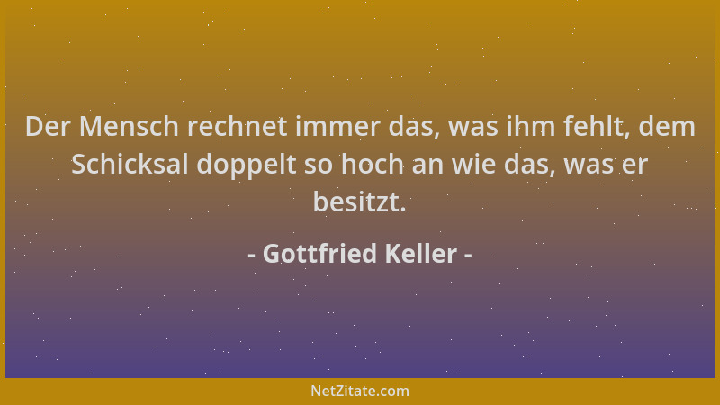 Gottfried Keller - Der Mensch rechnet immer das, was ihm fehlt, dem Schicksal doppelt so hoch an wie das, was er besitzt....