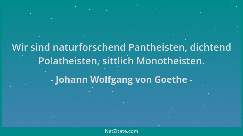 Johann Wolfgang von Goethe - Wir sind naturforschend Pantheisten, dichtend Polatheisten, sittlich Monotheisten....