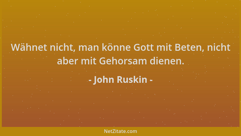 John Ruskin - Wähnet nicht, man könne Gott mit Beten, nicht aber mit Gehorsam dienen....