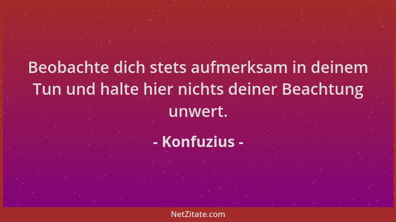 Konfuzius - Beobachte dich stets aufmerksam in deinem Tun und halte hier nichts deiner Beachtung unwert....