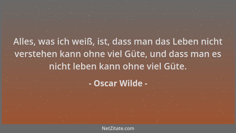 Oscar Wilde - Alles, was ich weiß, ist, dass man das Leben nicht verstehen kann ohne viel Güte, und dass man es nicht leben...