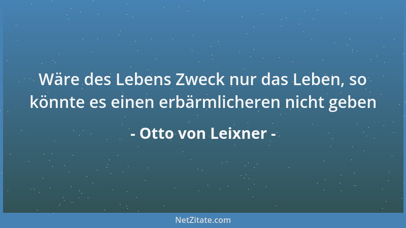 Otto von Leixner - Wäre des Lebens Zweck nur das Leben, so könnte es einen erbärmlicheren nicht geben...
