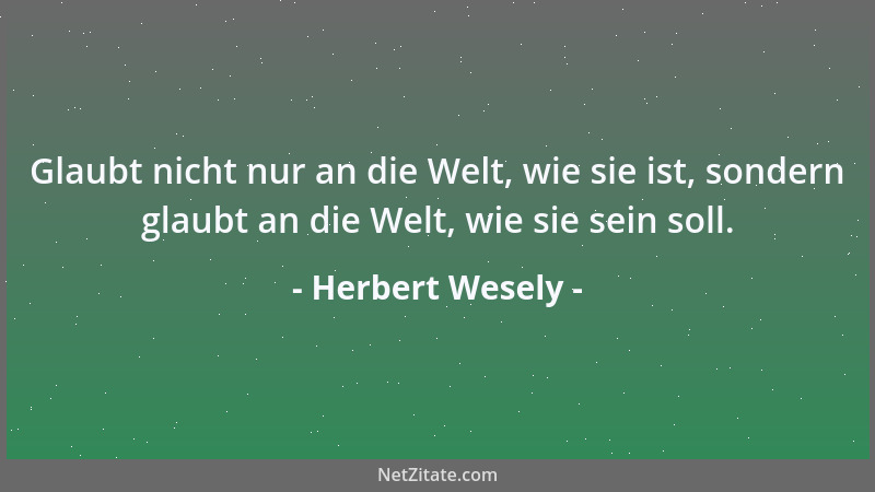 Herbert Wesely - Glaubt nicht nur an die Welt, wie sie ist, sondern glaubt an die Welt, wie sie sein soll....