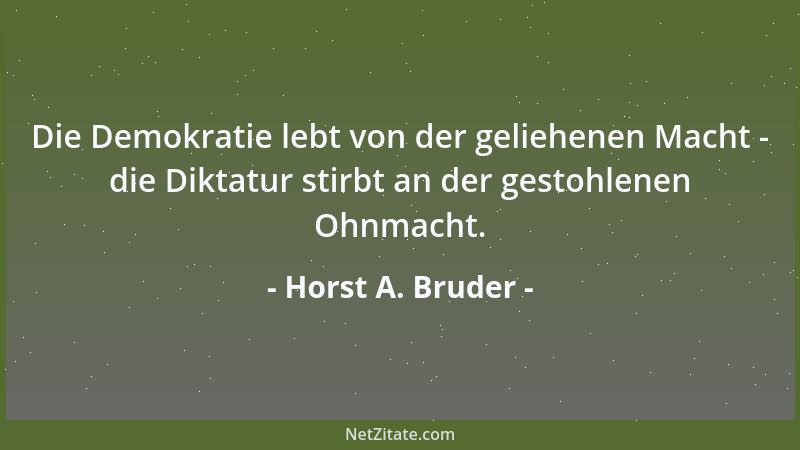 Horst A. Bruder - Die Demokratie lebt von der geliehenen Macht - die Diktatur stirbt an der gestohlenen Ohnmacht....