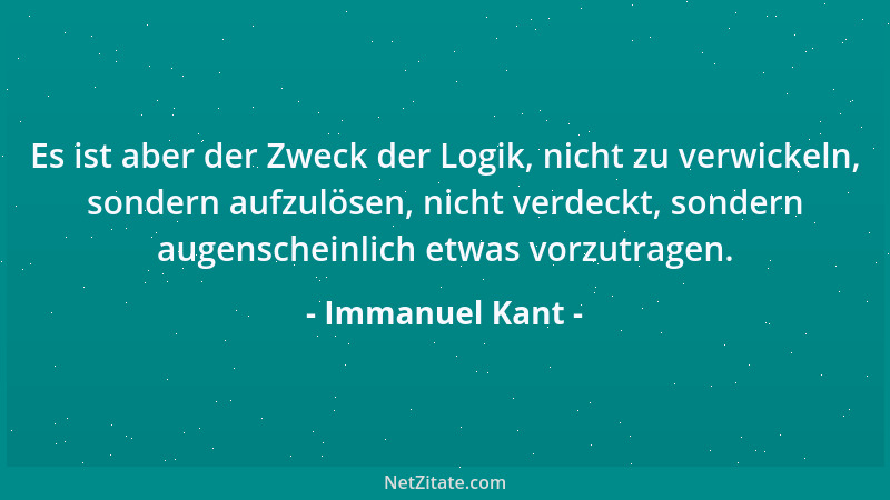 Immanuel Kant - Es ist aber der Zweck der Logik, nicht zu verwickeln, sondern aufzulösen, nicht verdeckt, sondern augensche...