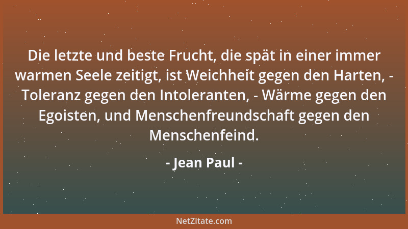 Jean Paul - Die letzte und beste Frucht, die spät in einer immer warmen Seele zeitigt, ist Weichheit gegen den Harten, - To...