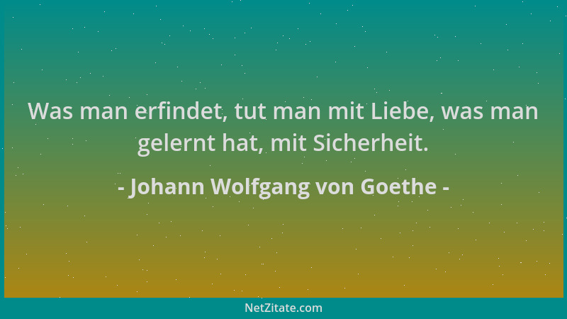 Johann Wolfgang von Goethe - Was man erfindet, tut man mit Liebe, was man gelernt hat, mit Sicherheit....