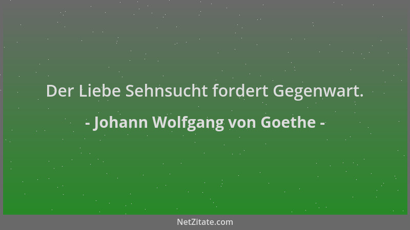 Johann Wolfgang von Goethe - Der Liebe Sehnsucht fordert Gegenwart....