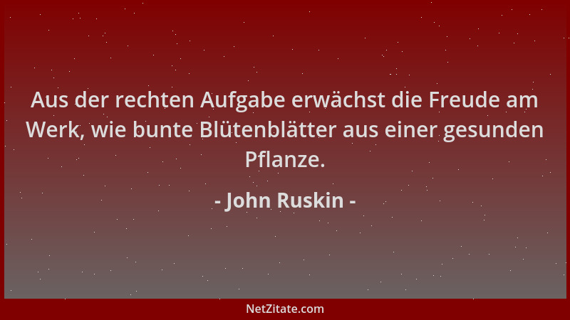 John Ruskin - Aus der rechten Aufgabe erwächst die Freude am Werk, wie bunte Blütenblätter aus einer gesunden Pflanze....