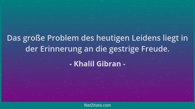Khalil Gibran - Das große Problem des heutigen Leidens liegt in der Erinnerung an die gestrige Freude....