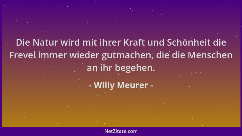 Willy Meurer - Die Natur wird mit ihrer Kraft und Schönheit die Frevel immer wieder gutmachen, die die Menschen an ihr bege...