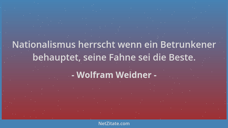 Wolfram Weidner - Nationalismus herrscht wenn ein Betrunkener behauptet, seine Fahne sei die Beste....