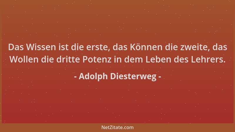 Adolph Diesterweg - Das Wissen ist die erste, das Können die zweite, das Wollen die dritte Potenz in dem Leben des Lehrers....