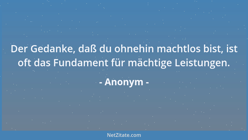 Anonym - Der Gedanke, daß du ohnehin machtlos bist, ist oft das Fundament für mächtige Leistungen....