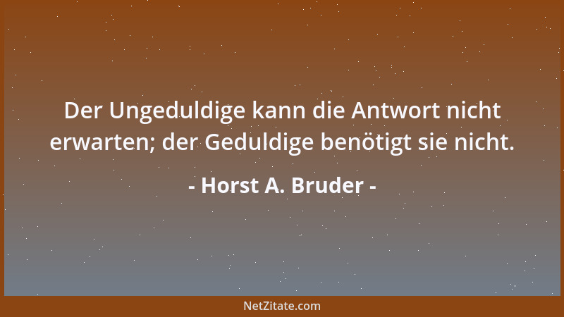 Horst A. Bruder - Der Ungeduldige kann die Antwort nicht erwarten; der Geduldige benötigt sie nicht....