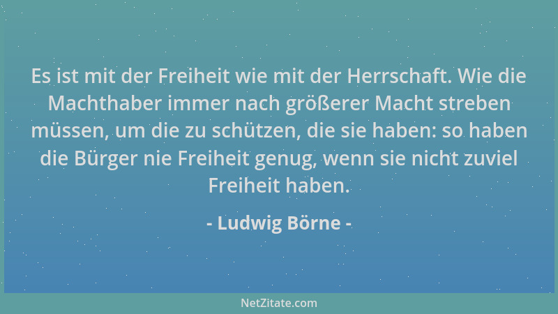 Ludwig Börne - Es ist mit der Freiheit wie mit der Herrschaft. Wie die Machthaber immer nach größerer Macht streben müssen,...
