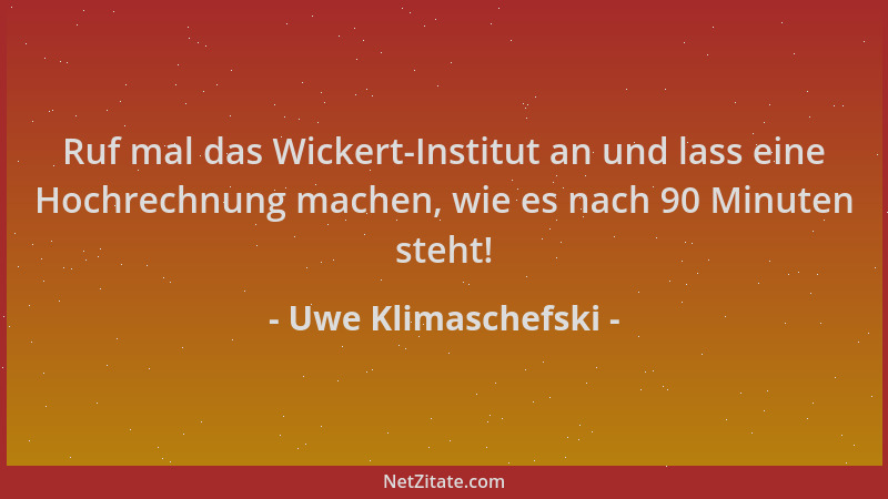 Uwe Klimaschefski - Ruf mal das Wickert-Institut an und lass eine Hochrechnung machen, wie es nach 90 Minuten steht!...