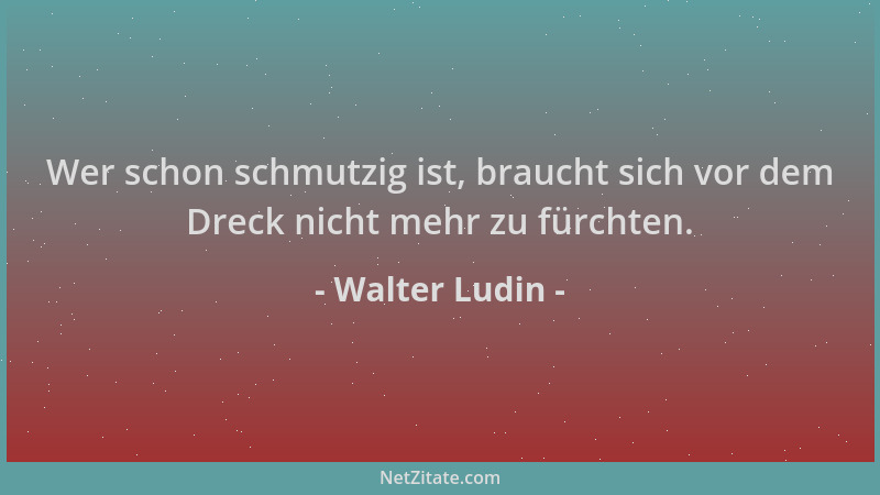 Walter Ludin - Wer schon schmutzig ist, braucht sich vor dem Dreck nicht mehr zu fürchten....
