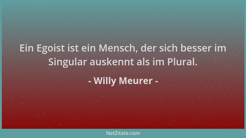 Willy Meurer - Ein Egoist ist ein Mensch, der sich besser im Singular auskennt als im Plural....