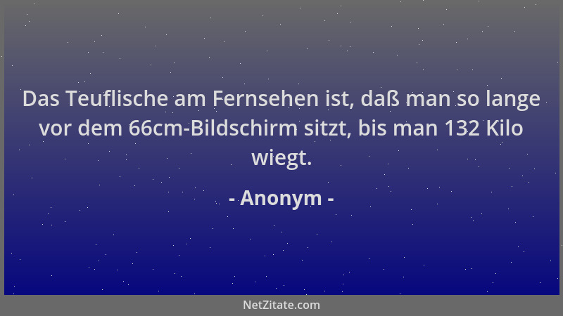 Anonym - Das Teuflische am Fernsehen ist, daß man so lange vor dem 66cm-Bildschirm sitzt, bis man 132 Kilo wiegt....