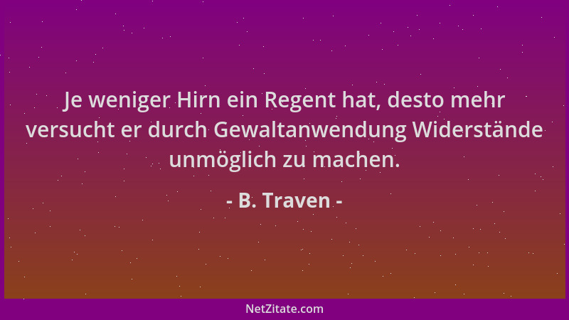 B. Traven - Je weniger Hirn ein Regent hat, desto mehr versucht er durch Gewaltanwendung Widerstände unmöglich zu machen....
