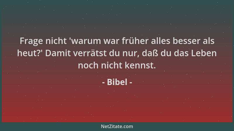 Bibel - Frage nicht  'warum war früher alles besser als heut? ' Damit verrätst du nur, daß du das Leben noch nicht kennst....