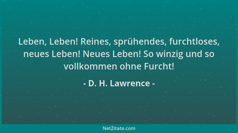D. H. Lawrence - Leben, Leben! Reines, sprühendes, furchtloses, neues Leben! Neues Leben! So winzig und so vollkommen ohne...