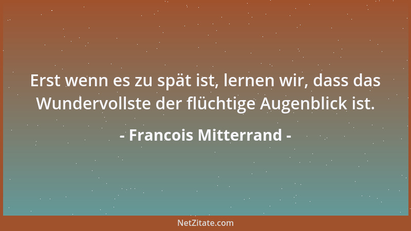 Francois Mitterrand - Erst wenn es zu spät ist, lernen wir, dass das Wundervollste der flüchtige Augenblick ist....