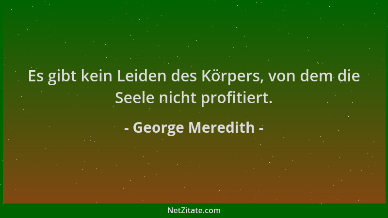 George Meredith - Es gibt kein Leiden des Körpers, von dem die Seele nicht profitiert....