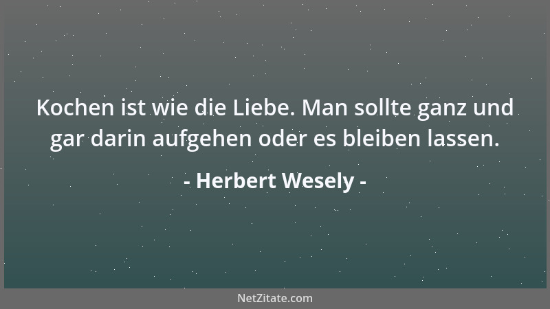 Herbert Wesely - Kochen ist wie die Liebe. Man sollte ganz und gar darin aufgehen oder es bleiben lassen....