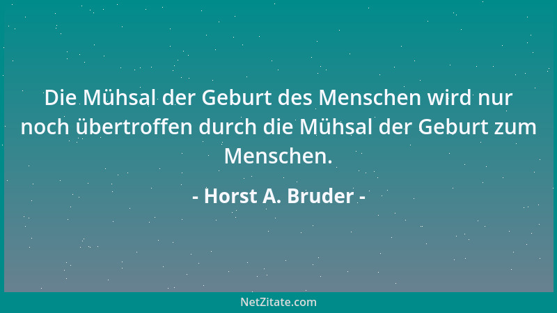 Horst A. Bruder - Die Mühsal der Geburt des Menschen wird nur noch übertroffen durch die Mühsal der Geburt zum Menschen....