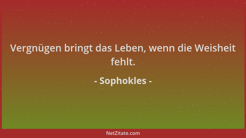 Sophokles - Vergnügen bringt das Leben, wenn die Weisheit fehlt....