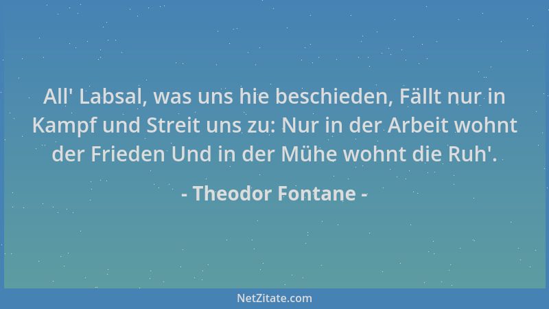 Theodor Fontane - All ' Labsal, was uns hie beschieden, Fällt nur in Kampf und Streit uns zu: Nur in der Arbeit wohnt der Fr...