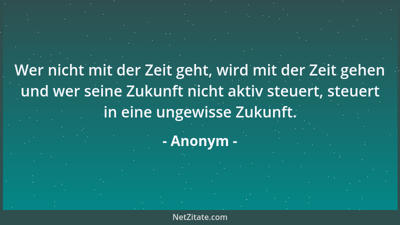 Anonym - Wer nicht mit der Zeit geht, wird mit der Zeit gehen und wer seine Zukunft nicht aktiv steuert, steuert in eine un...