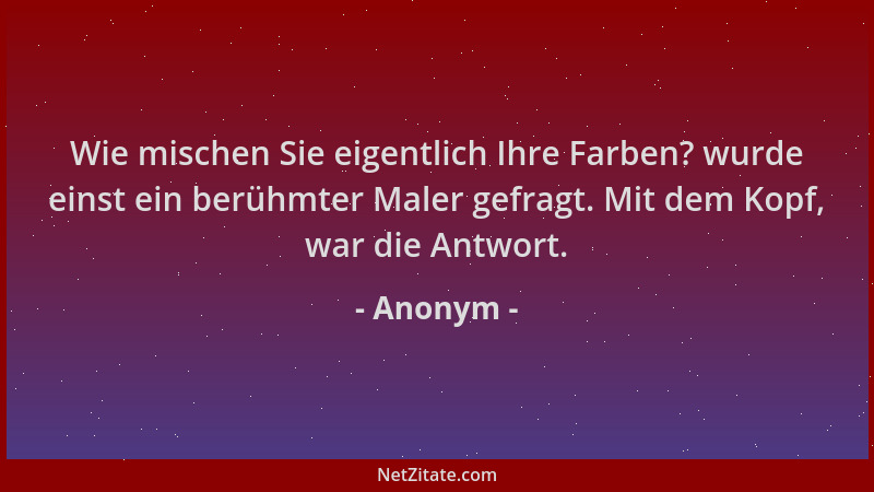 Anonym - Wie mischen Sie eigentlich Ihre Farben? wurde einst ein berühmter Maler gefragt. Mit dem Kopf, war die Antwort....