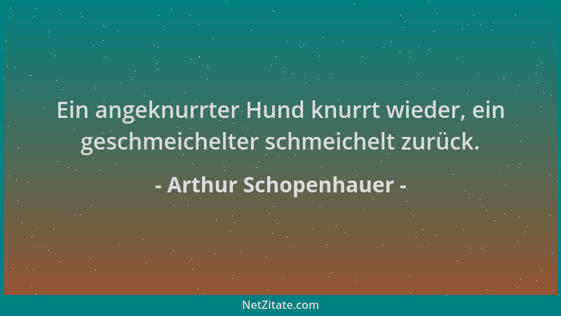 Arthur Schopenhauer - Ein angeknurrter Hund knurrt wieder, ein geschmeichelter schmeichelt zurück....