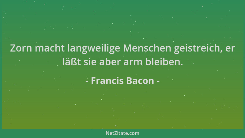 Francis Bacon - Zorn macht langweilige Menschen geistreich, er läßt sie aber arm bleiben....