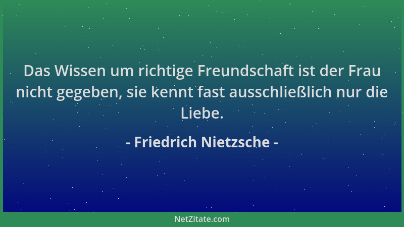 Friedrich Nietzsche - Das Wissen um richtige Freundschaft ist der Frau nicht gegeben, sie kennt fast ausschließlich nur die...