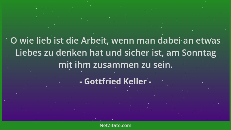 Gottfried Keller - O wie lieb ist die Arbeit, wenn man dabei an etwas Liebes zu denken hat und sicher ist, am Sonntag mit i...