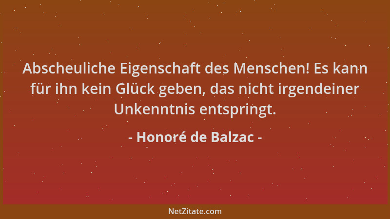 Honoré de Balzac - Abscheuliche Eigenschaft des Menschen! Es kann für ihn kein Glück geben, das nicht irgendeiner Unkenntni...