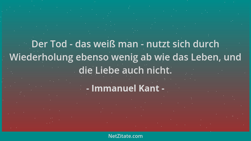 Immanuel Kant - Der Tod - das weiß man - nutzt sich durch Wiederholung ebenso wenig ab wie das Leben, und die Liebe auch ni...