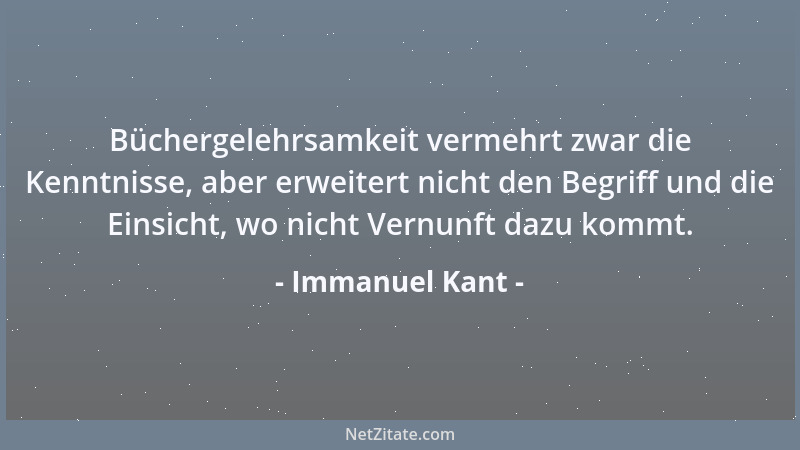 Immanuel Kant - Büchergelehrsamkeit vermehrt zwar die Kenntnisse, aber erweitert nicht den Begriff und die Einsicht, wo nic...