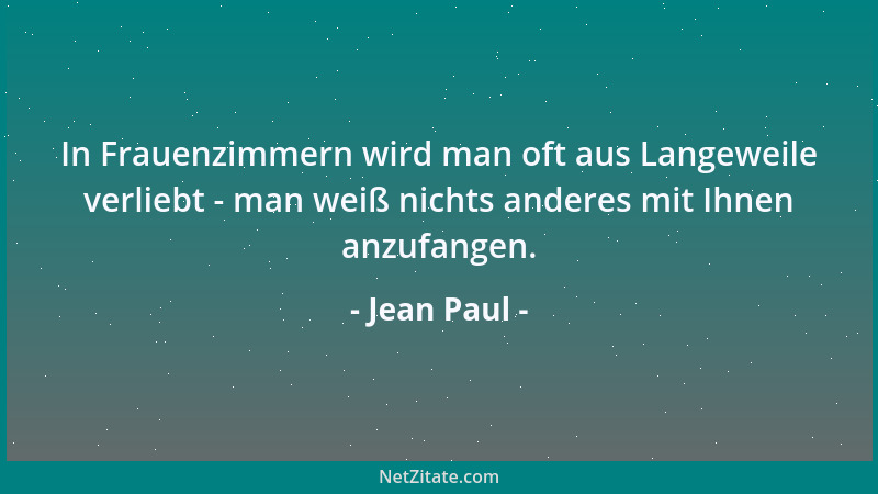 Jean Paul - In Frauenzimmern wird man oft aus Langeweile verliebt - man weiß nichts anderes mit Ihnen anzufangen....