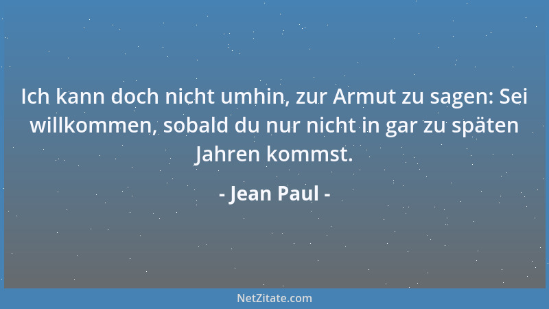 Jean Paul - Ich kann doch nicht umhin, zur Armut zu sagen: Sei willkommen, sobald du nur nicht in gar zu späten Jahren komm...