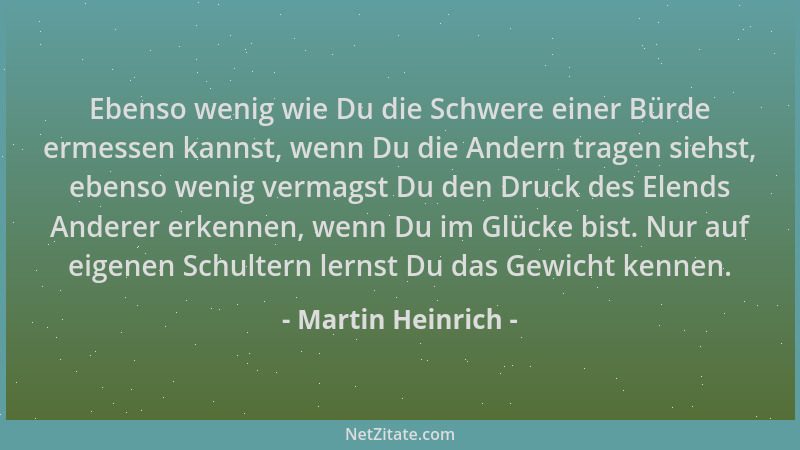 Martin Heinrich - Ebenso wenig wie Du die Schwere einer Bürde ermessen kannst, wenn Du die Andern tragen siehst, ebenso wen...