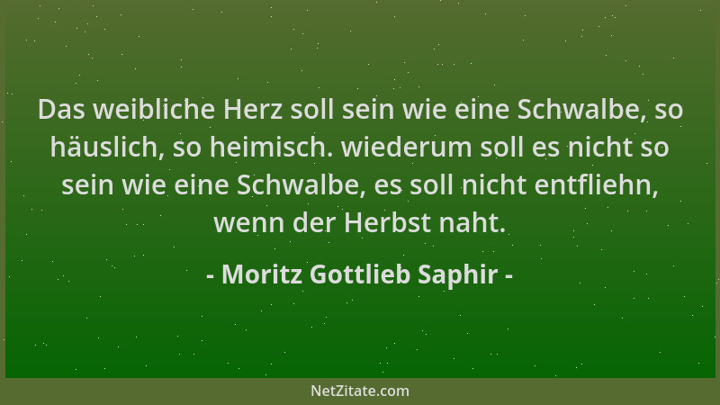 Moritz Gottlieb Saphir - Das weibliche Herz soll sein wie eine Schwalbe, so häuslich, so heimisch. wiederum soll es nicht s...