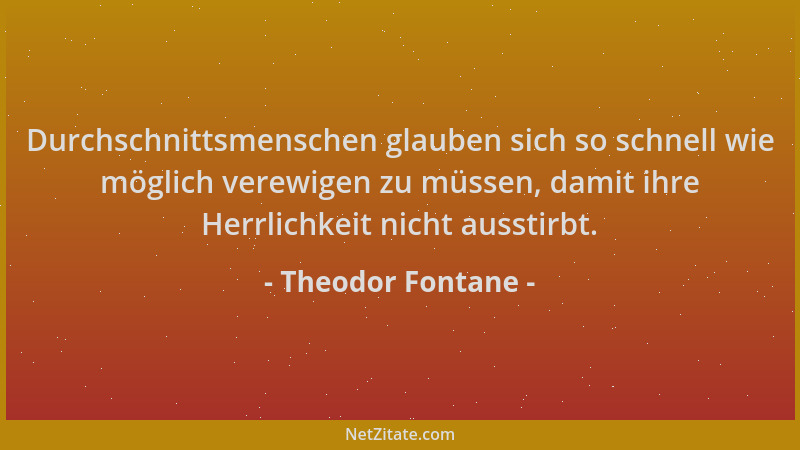 Theodor Fontane - Durchschnittsmenschen glauben sich so schnell wie möglich verewigen zu müssen, damit ihre Herrlichkeit ni...