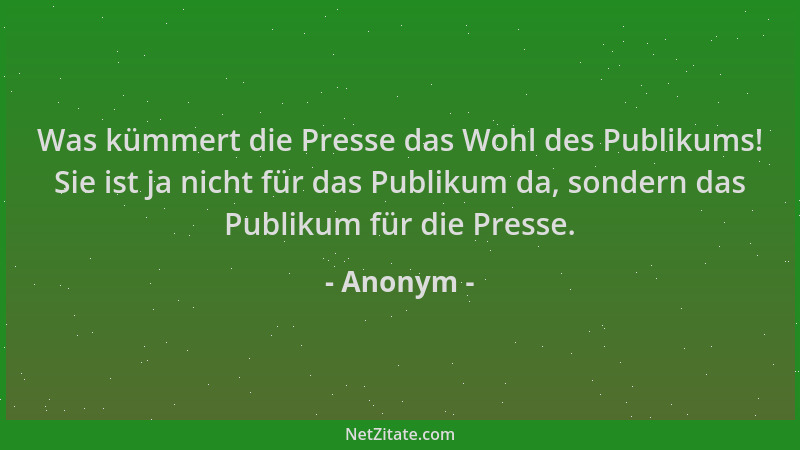 Anonym - Was kümmert die Presse das Wohl des Publikums! Sie ist ja nicht für das Publikum da, sondern das Publikum für die...