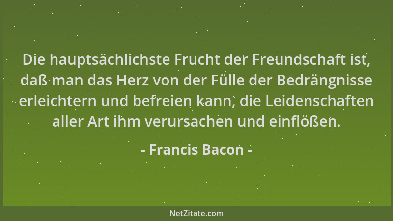Francis Bacon - Die hauptsächlichste Frucht der Freundschaft ist, daß man das Herz von der Fülle der Bedrängnisse erleichte...