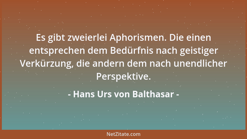 Hans Urs von Balthasar - Es gibt zweierlei Aphorismen. Die einen entsprechen dem Bedürfnis nach geistiger Verkürzung, die a...